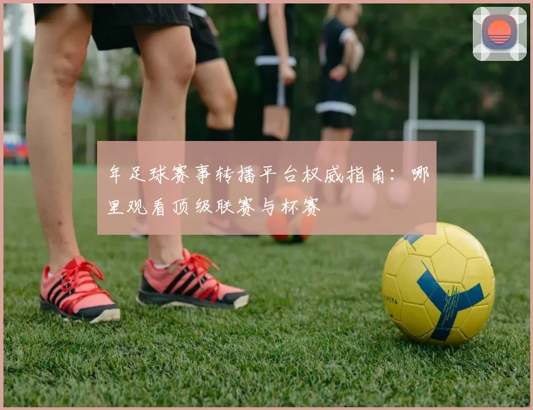 年足球赛事转播平台权威指南:哪里观看顶级联赛与杯赛