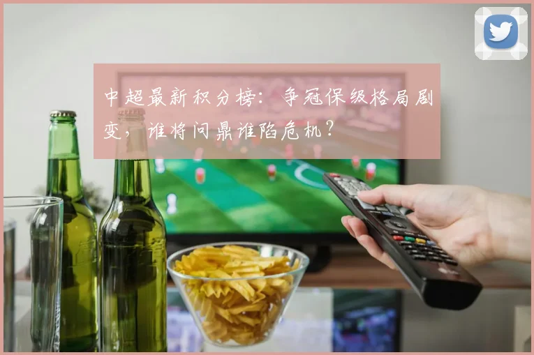 中超最新积分榜：争冠保级格局剧变，谁将问鼎谁陷危机？