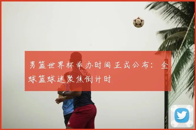 男篮世界杯举办时间正式公布：全球篮球迷聚焦倒计时